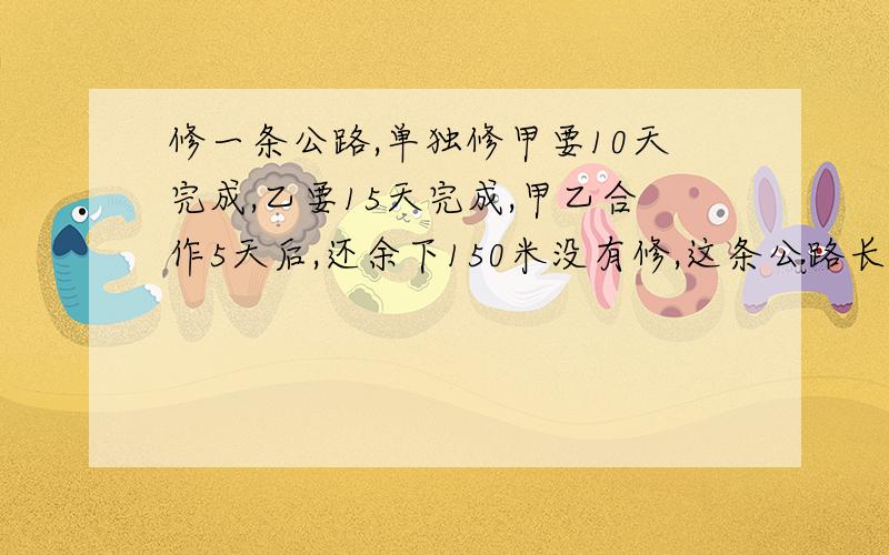 修一条公路,单独修甲要10天完成,乙要15天完成,甲乙合作5天后,还余下150米没有修,这条公路长多少米?