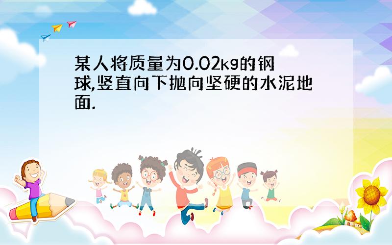 某人将质量为0.02kg的钢球,竖直向下抛向坚硬的水泥地面.