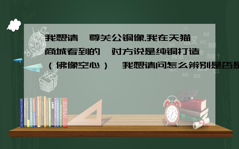 我想请一尊关公铜像.我在天猫商城看到的,对方说是纯铜打造（佛像空心）,我想请问怎么辨别是否是纯铜?