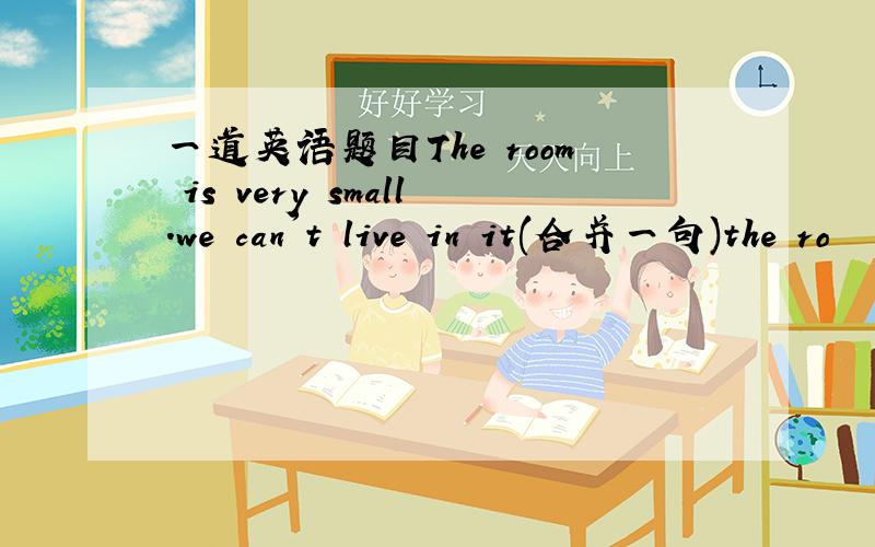 一道英语题目The room is very small.we can't live in it(合并一句)the ro