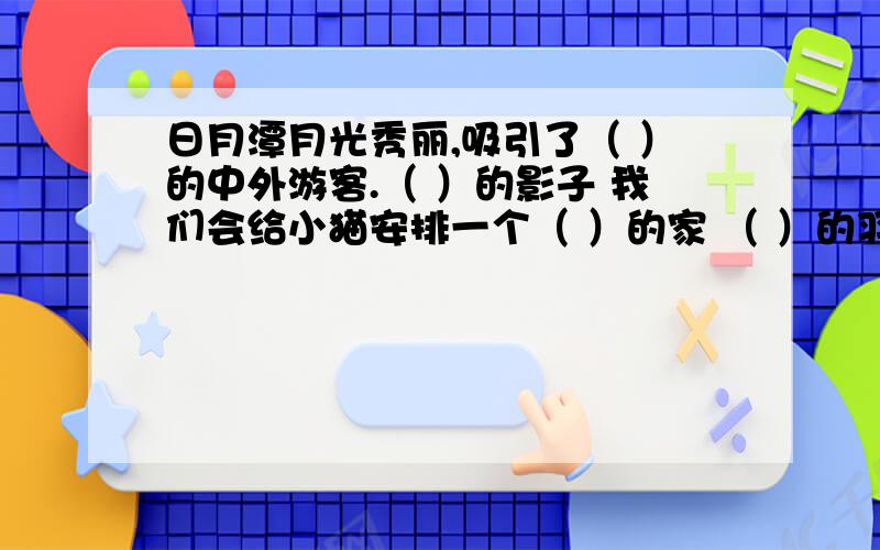 日月潭月光秀丽,吸引了（ ）的中外游客.（ ）的影子 我们会给小猫安排一个（ ）的家 （ ）的羽毛