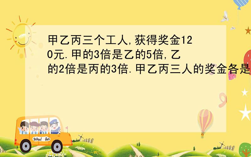 甲乙丙三个工人,获得奖金120元.甲的3倍是乙的5倍,乙的2倍是丙的3倍.甲乙丙三人的奖金各是多少?