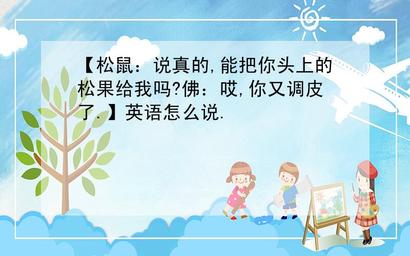 【松鼠：说真的,能把你头上的松果给我吗?佛：哎,你又调皮了.】英语怎么说.