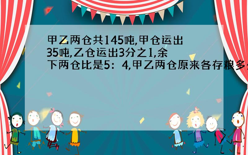 甲乙两仓共145吨,甲仓运出35吨,乙仓运出3分之1,余下两仓比是5：4,甲乙两仓原来各存粮多少?