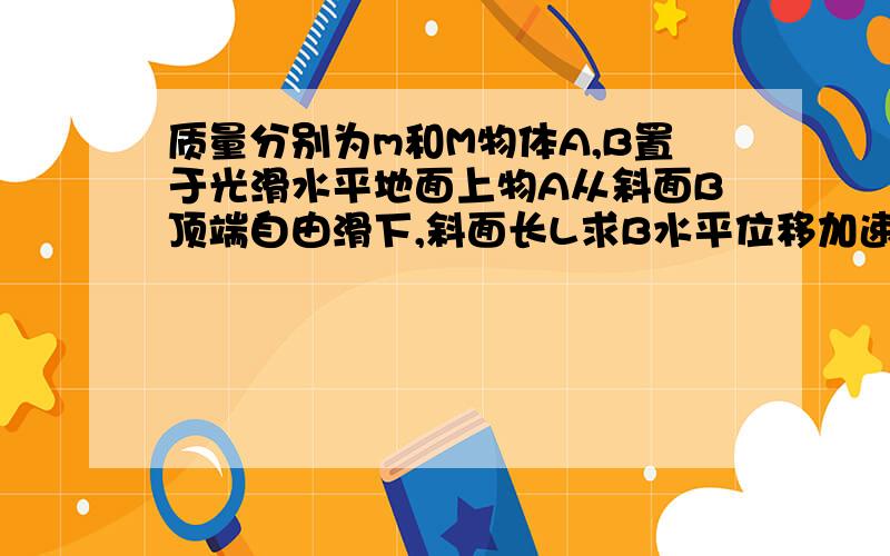 质量分别为m和M物体A,B置于光滑水平地面上物A从斜面B顶端自由滑下,斜面长L求B水平位移加速度和时