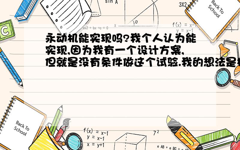 永动机能实现吗?我个人认为能实现,因为我有一个设计方案,但就是没有条件做这个试验.我的想法是根据磁铁的同吸异斥原理来让它