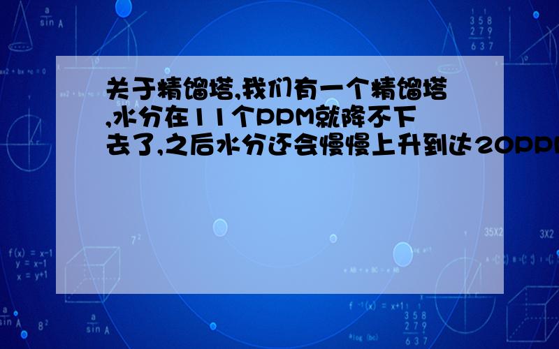 关于精馏塔,我们有一个精馏塔,水分在11个PPM就降不下去了,之后水分还会慢慢上升到达20PPM左右,经过了保压测漏没问