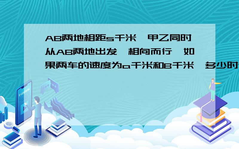 AB两地相距s千米,甲乙同时从AB两地出发,相向而行,如果两车的速度为a千米和B千米,多少时候两车相遇?