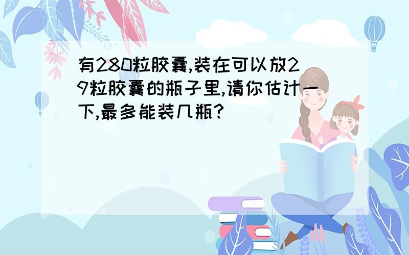 有280粒胶囊,装在可以放29粒胶囊的瓶子里,请你估计一下,最多能装几瓶?