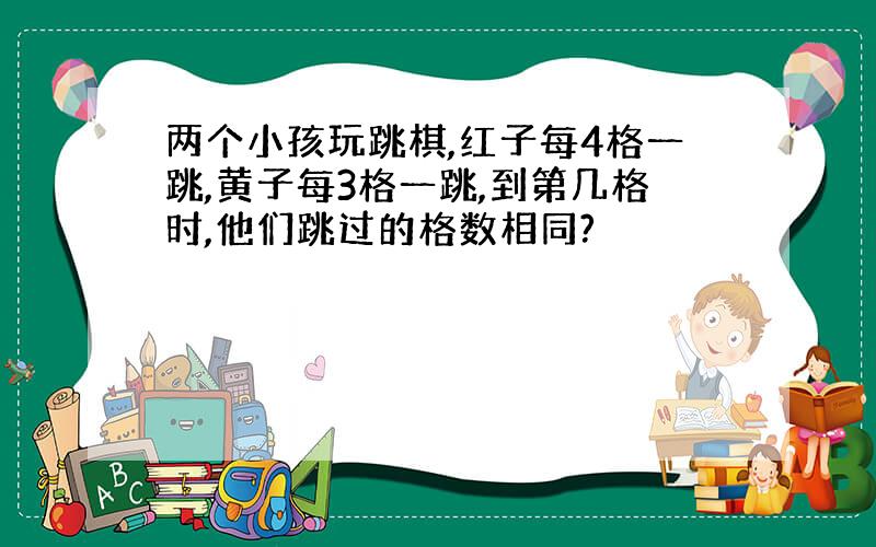 两个小孩玩跳棋,红子每4格一跳,黄子每3格一跳,到第几格时,他们跳过的格数相同?