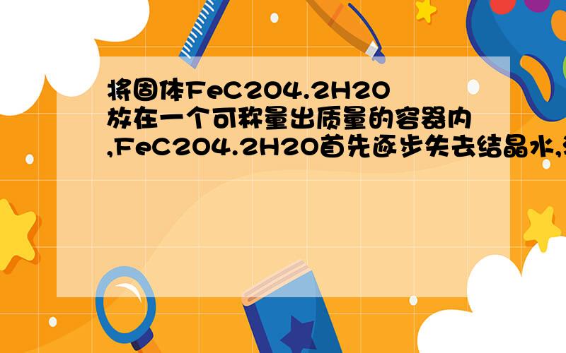 将固体FeC2O4.2H2O放在一个可称量出质量的容器内,FeC2O4.2H2O首先逐步失去结晶水,温度继续升高时,Fe