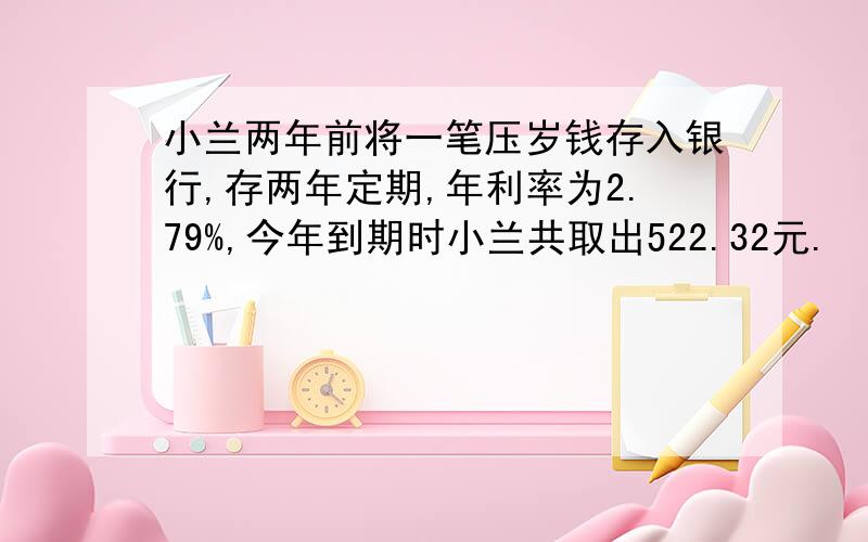 小兰两年前将一笔压岁钱存入银行,存两年定期,年利率为2.79%,今年到期时小兰共取出522.32元.