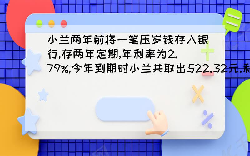 小兰两年前将一笔压岁钱存入银行,存两年定期,年利率为2.79%,今年到期时小兰共取出522.32元.利息税按20%计