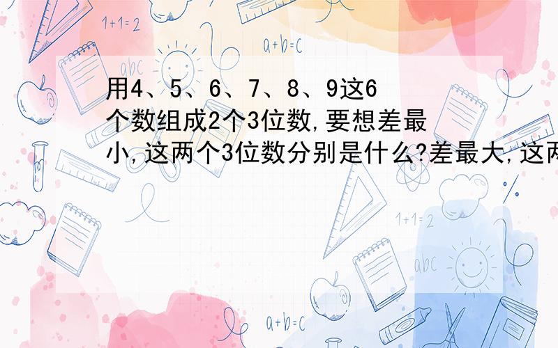 用4、5、6、7、8、9这6个数组成2个3位数,要想差最小,这两个3位数分别是什么?差最大,这两个3位数分别是什么?