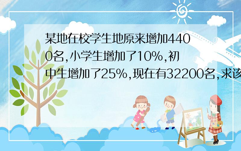 某地在校学生地原来增加4400名,小学生增加了10%,初中生增加了25%,现在有32200名,求该地原来中小学生数