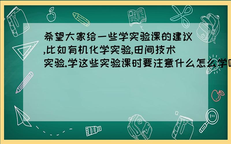 希望大家给一些学实验课的建议,比如有机化学实验,田间技术实验.学这些实验课时要注意什么怎么学呢?谢