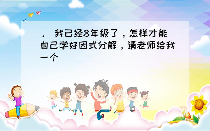 。 我已经8年级了，怎样才能自己学好因式分解，请老师给我一个