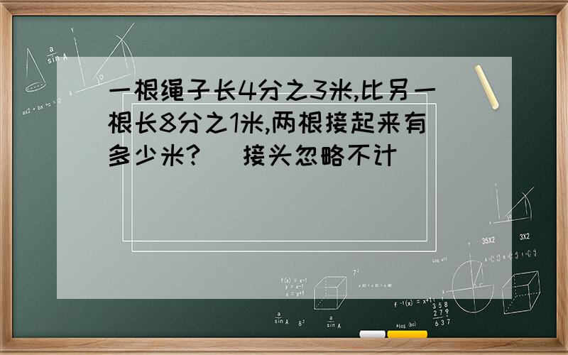 一根绳子长4分之3米,比另一根长8分之1米,两根接起来有多少米? （接头忽略不计）