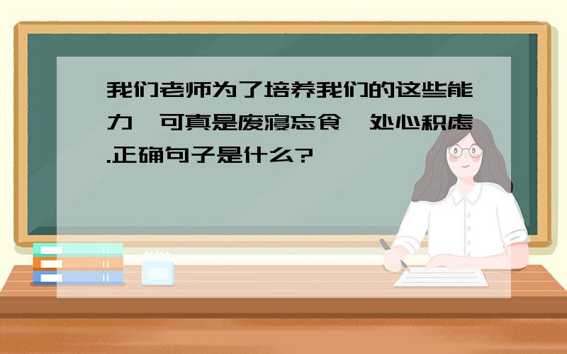 我们老师为了培养我们的这些能力,可真是废寝忘食,处心积虑.正确句子是什么?