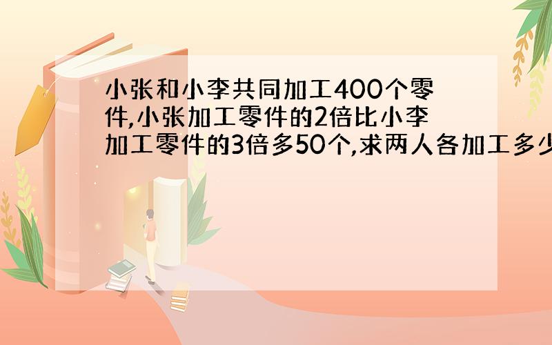 小张和小李共同加工400个零件,小张加工零件的2倍比小李加工零件的3倍多50个,求两人各加工多少个零件?