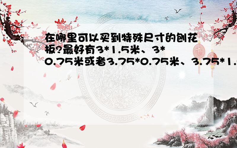 在哪里可以买到特殊尺寸的刨花板?最好有3*1.5米、3*0.75米或者3.75*0.75米、3.75*1.5米的.