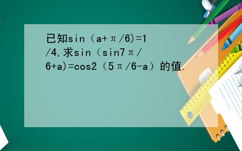 已知sin（a+π/6)=1/4,求sin（sin7π/6+a)=cos2（5π/6-a）的值.