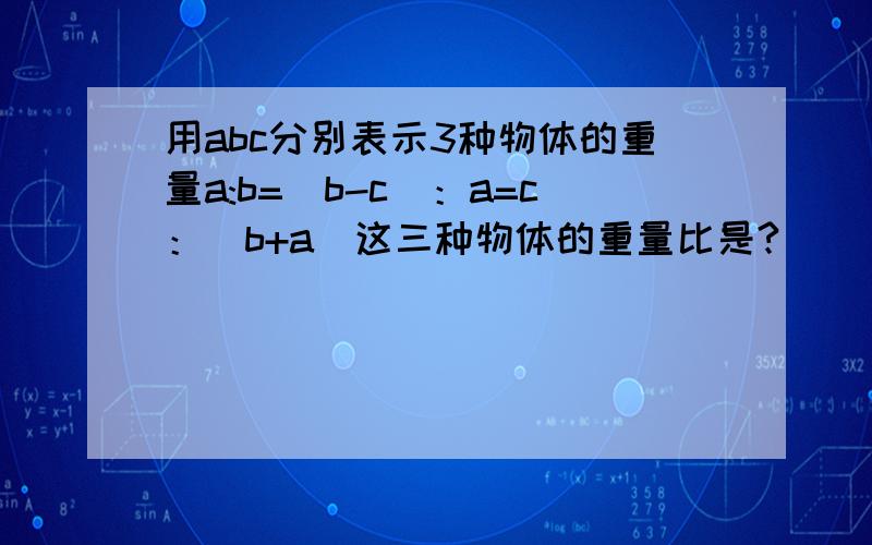 用abc分别表示3种物体的重量a:b=(b-c)：a=c：(b+a)这三种物体的重量比是?