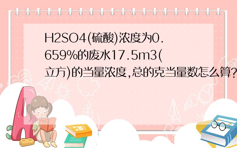 H2SO4(硫酸)浓度为0.659%的废水17.5m3(立方)的当量浓度,总的克当量数怎么算?