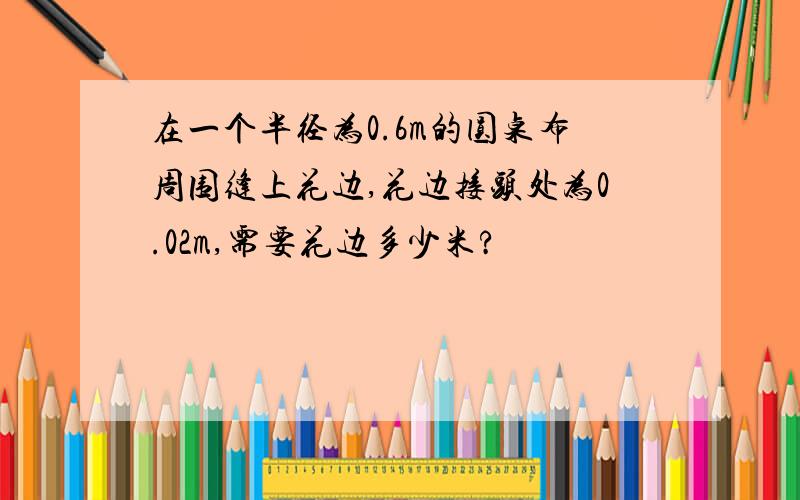 在一个半径为0.6m的圆桌布周围缝上花边,花边接头处为0.02m,需要花边多少米?