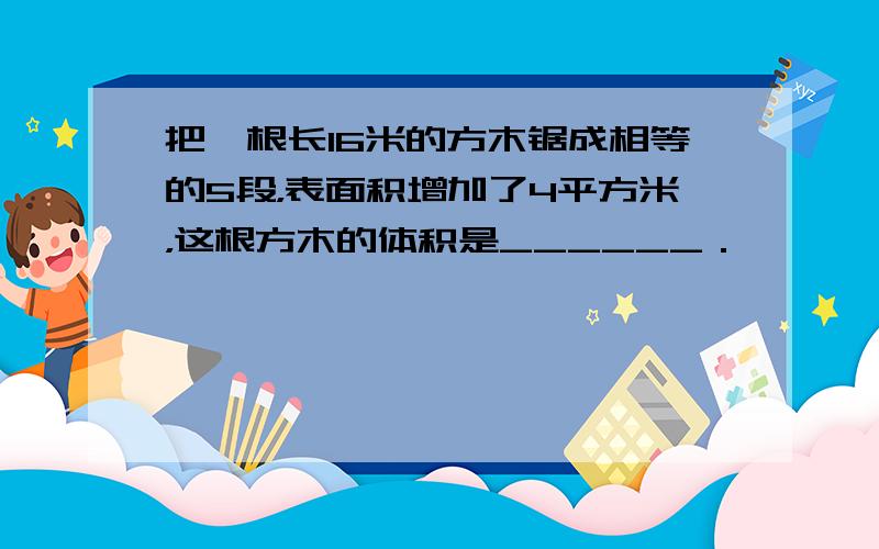 把一根长16米的方木锯成相等的5段，表面积增加了4平方米，这根方木的体积是______．