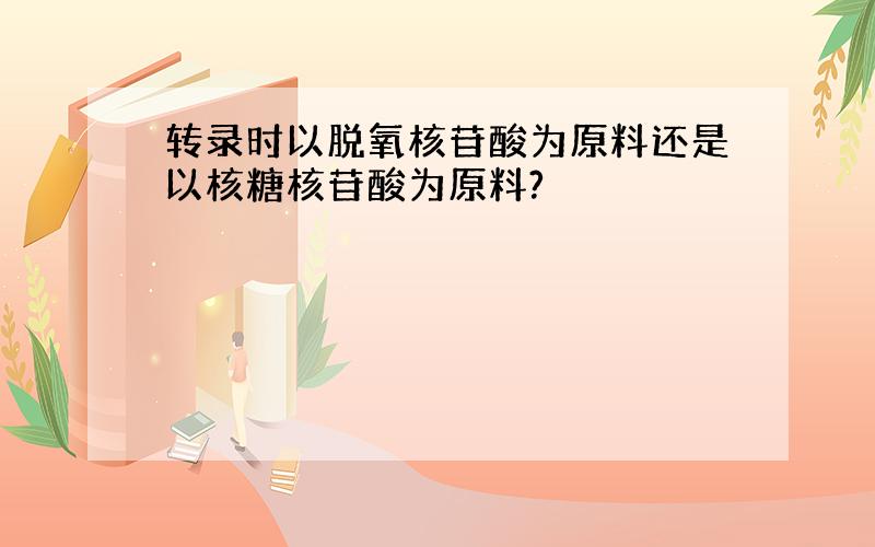 转录时以脱氧核苷酸为原料还是以核糖核苷酸为原料?