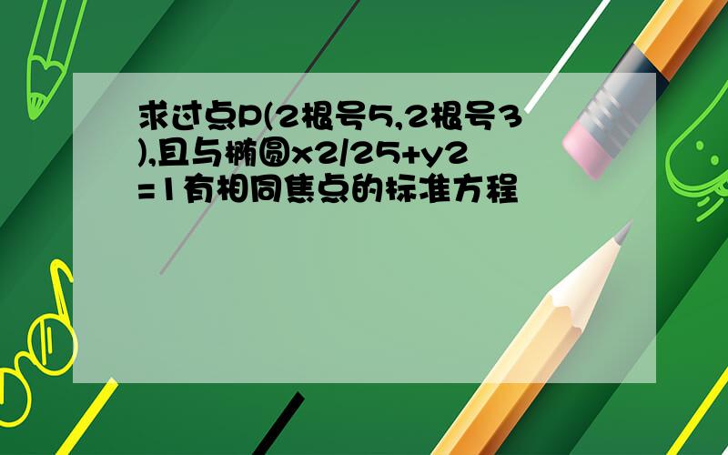 求过点P(2根号5,2根号3),且与椭圆x2/25+y2=1有相同焦点的标准方程