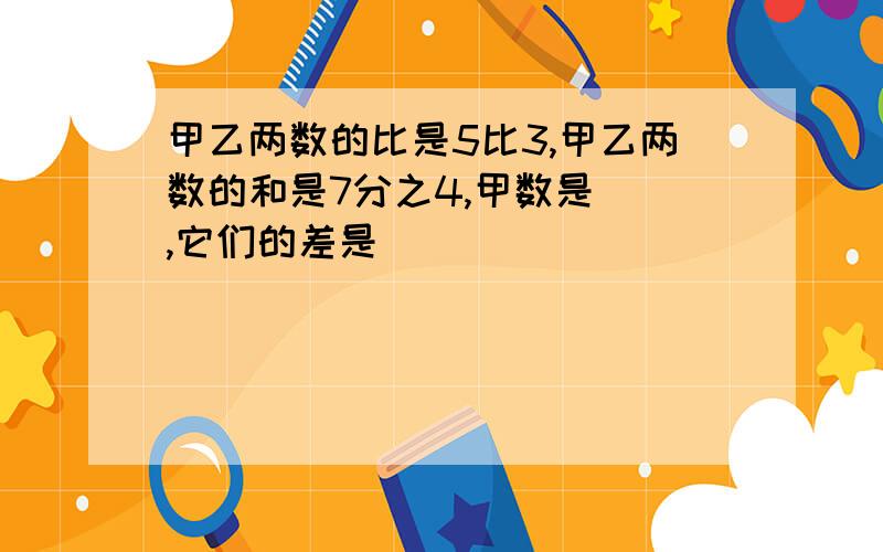 甲乙两数的比是5比3,甲乙两数的和是7分之4,甲数是(),它们的差是()