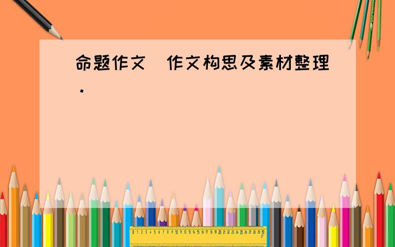 命题作文(作文构思及素材整理。)