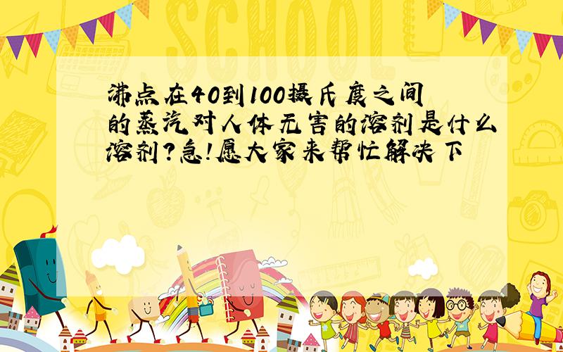 沸点在40到100摄氏度之间的蒸汽对人体无害的溶剂是什么溶剂?急!愿大家来帮忙解决下