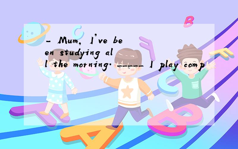 － Mum, I’ve been studying all the morning. _____ I play comp