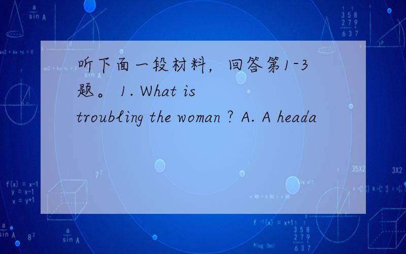 听下面一段材料，回答第1-3题。 1. What is troubling the woman ? A. A heada