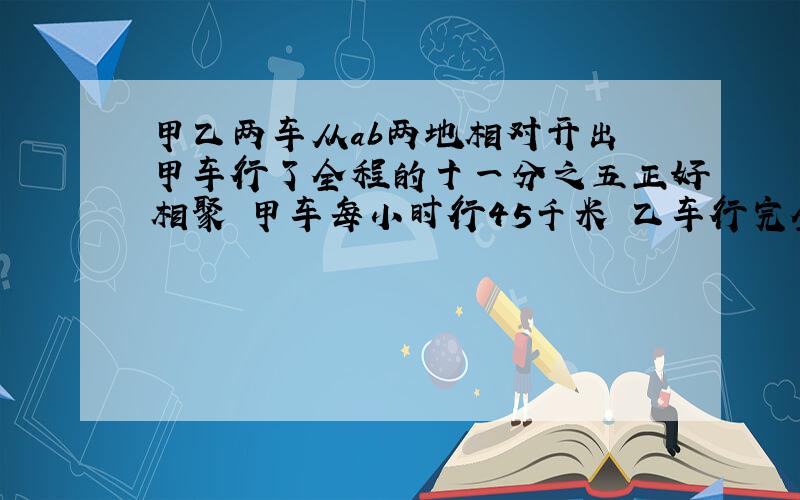 甲乙两车从ab两地相对开出 甲车行了全程的十一分之五正好相聚 甲车每小时行45千米 乙车行完全程