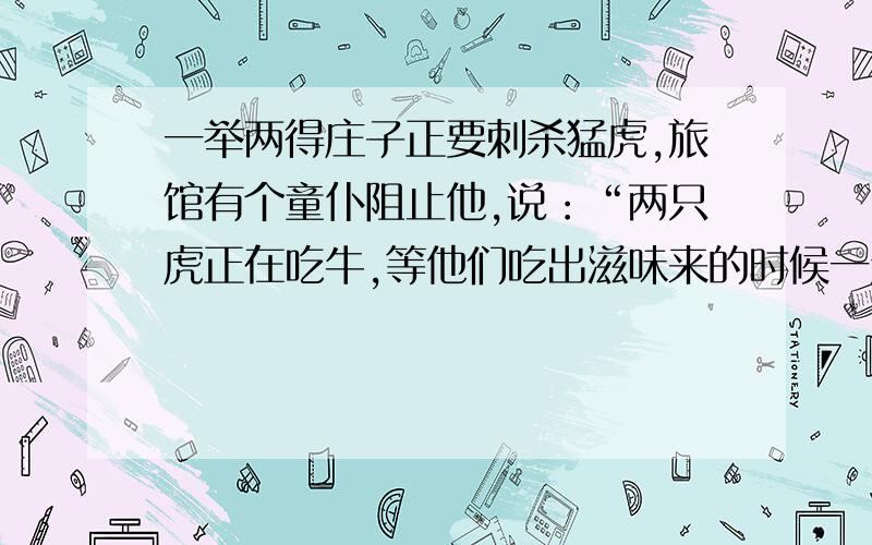 一举两得庄子正要刺杀猛虎,旅馆有个童仆阻止他,说：“两只虎正在吃牛,等他们吃出滋味来的时候一定会争夺,一争夺就会打起来,