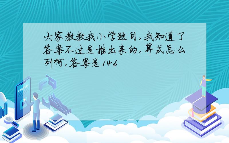 大家教教我小学题目,我知道了答案不过是推出来的,算式怎么列啊,答案是146