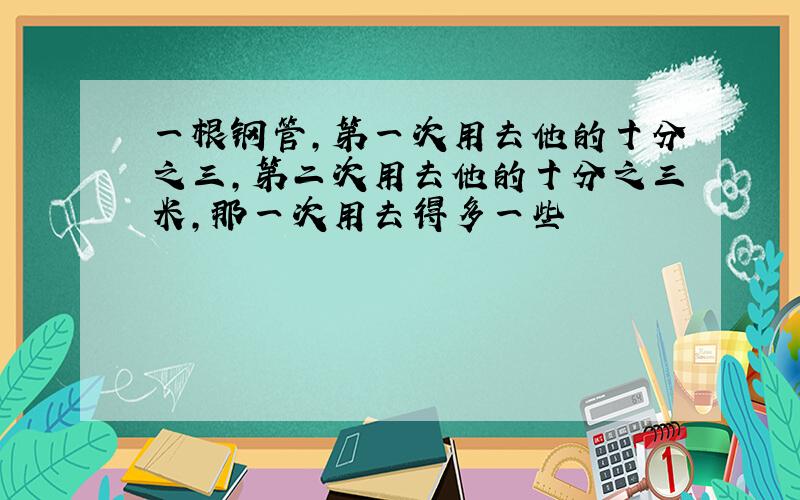 一根钢管,第一次用去他的十分之三,第二次用去他的十分之三米,那一次用去得多一些