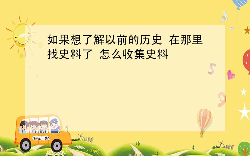 如果想了解以前的历史 在那里找史料了 怎么收集史料