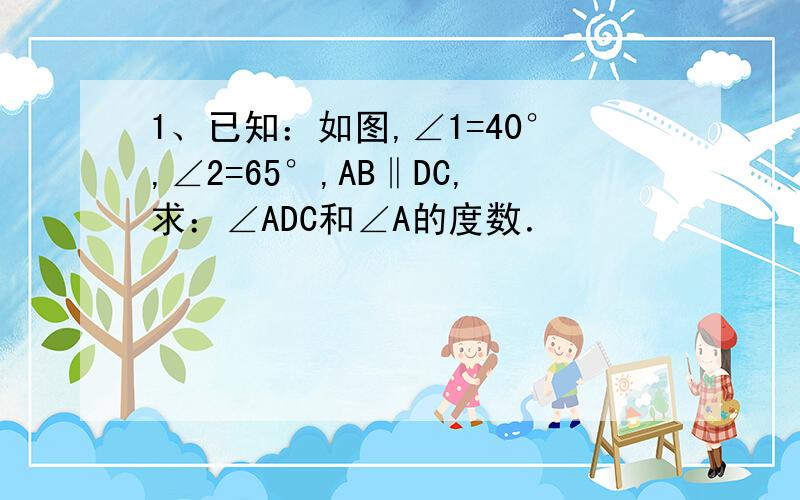 1、已知：如图,∠1=40°,∠2=65°,AB‖DC,求：∠ADC和∠A的度数．