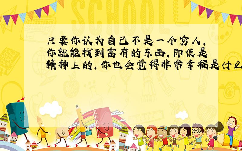 只要你认为自己不是一个穷人,你就能找到富有的东西,即使是精神上的,你也会觉得非常幸福是什么意思