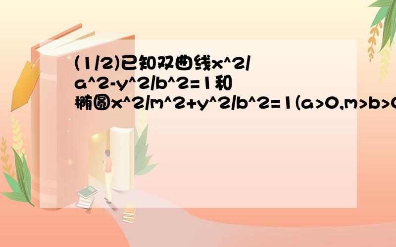 (1/2)已知双曲线x^2/a^2-y^2/b^2=1和椭圆x^2/m^2+y^2/b^2=1(a>0,m>b>0)的离