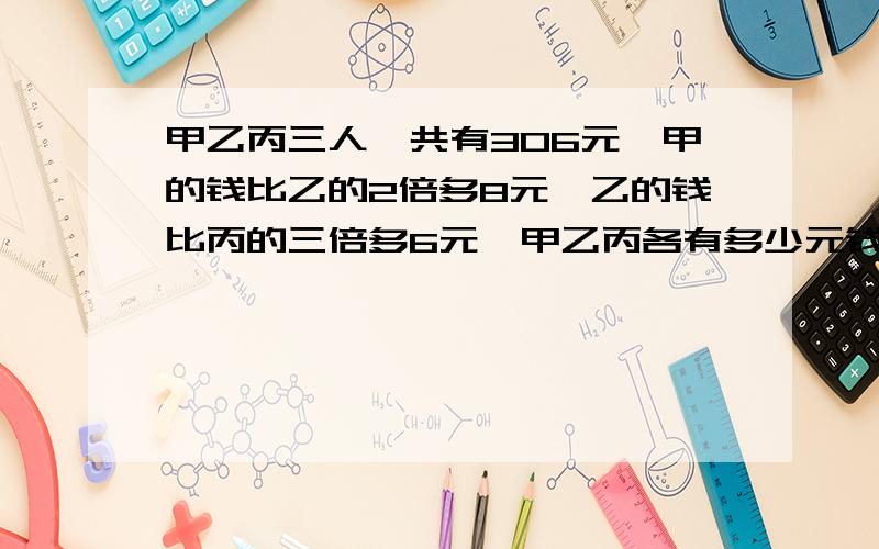 甲乙丙三人一共有306元,甲的钱比乙的2倍多8元,乙的钱比丙的三倍多6元,甲乙丙各有多少元钱?