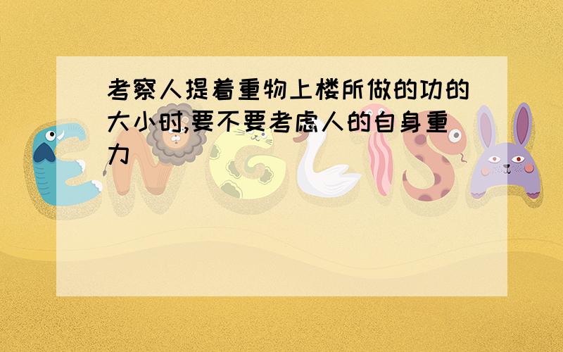 考察人提着重物上楼所做的功的大小时,要不要考虑人的自身重力