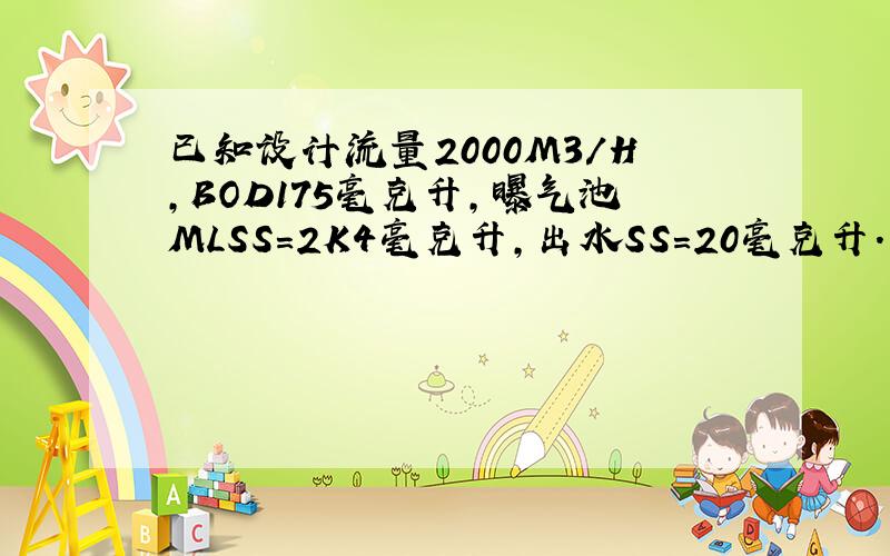 已知设计流量2000M3/H,BOD175毫克升,曝气池MLSS=2K4毫克升,出水SS=20毫克升.