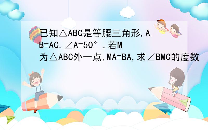 已知△ABC是等腰三角形,AB=AC,∠A=50°,若M为△ABC外一点,MA=BA,求∠BMC的度数