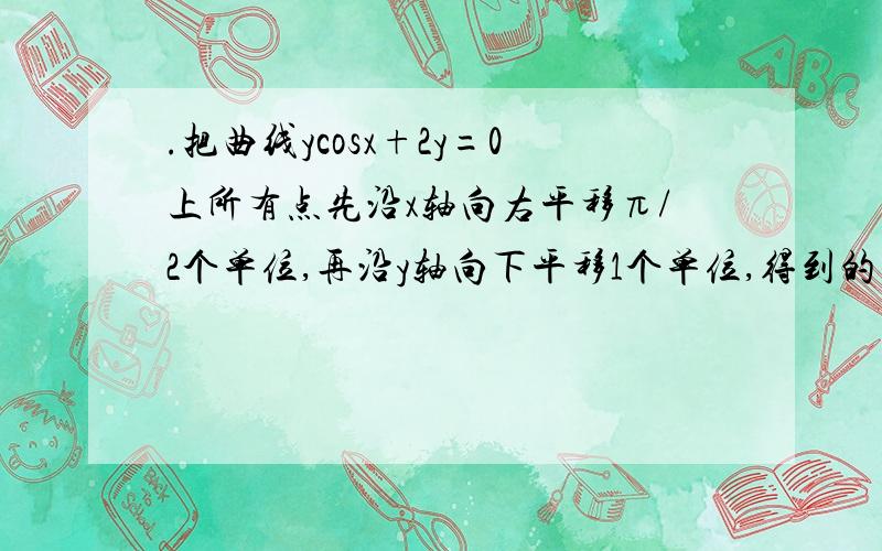 .把曲线ycosx+2y=0上所有点先沿x轴向右平移π/2个单位,再沿y轴向下平移1个单位,得到的曲线方程